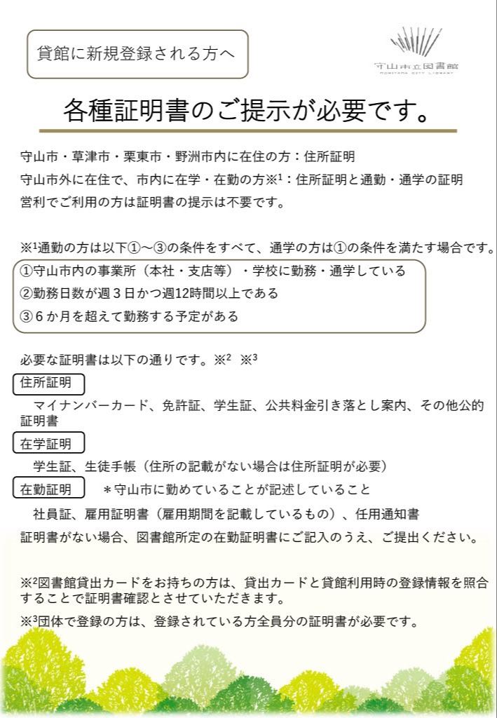 貸館の新規登録に必要な証明書の案内。守山・草津・栗東・野洲市内在住者は住所証明、守山市外在住で市内に在学・在勤する方は住所証明と在学・在勤証明が必要です。在勤者は守山市内勤務、週3日かつ週12時間以上、6か月超勤務予定が条件。営利利用者は提示不要です。団体登録は全員分の証明書が必要です。